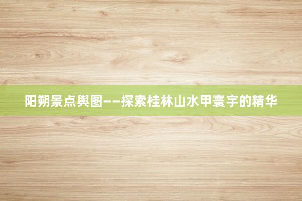 阳朔景点舆图——探索桂林山水甲寰宇的精华