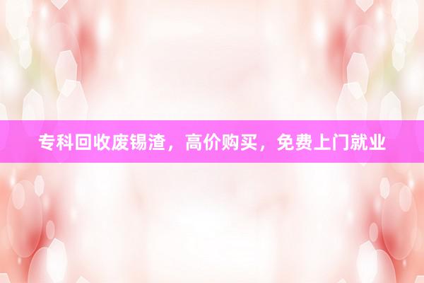 专科回收废锡渣，高价购买，免费上门就业