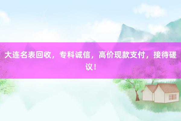 大连名表回收，专科诚信，高价现款支付，接待磋议！