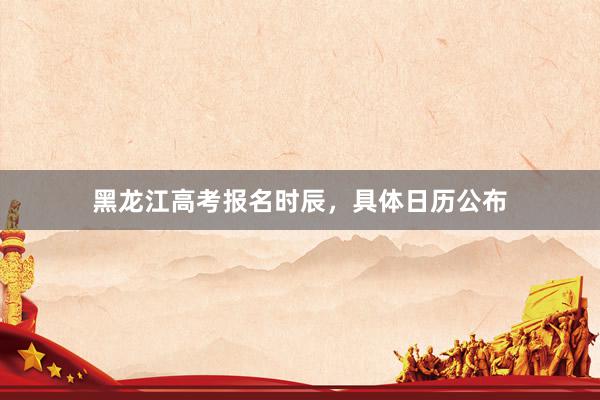 黑龙江高考报名时辰，具体日历公布