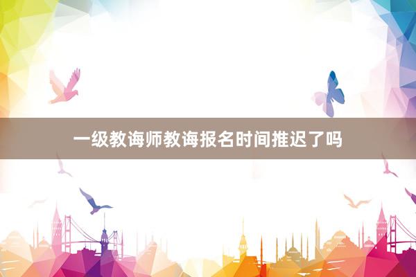 一级教诲师教诲报名时间推迟了吗