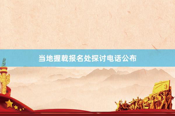 当地握戟报名处探讨电话公布