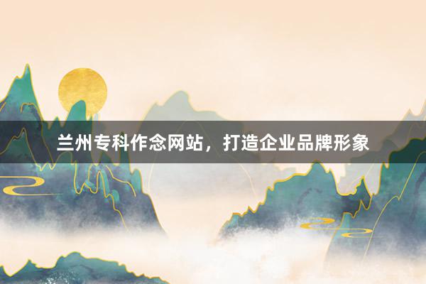 兰州专科作念网站，打造企业品牌形象
